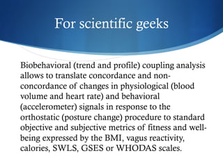 For scientific geeks
Biobehavioral (trend and profile) coupling analysis
allows to translate concordance and non-
concordance of changes in physiological (blood
volume and heart rate) and behavioral
(accelerometer) signals in response to the
orthostatic (posture change) procedure to standard
objective and subjective metrics of fitness and well-
being expressed by the BMI, vagus reactivity,
calories, SWLS, GSES or WHODAS scales.
 