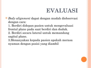 EVALUASI


Body alignment dapat dengan mudah diobservasi
dengan cara:
1. Berdiri didepan pasien untuk mengevaluasi
frontal plane pada saat berdiri dan duduk.
2. Berdiri secara lateral untuk memandang
sagital plane.
3.Menanyakan kepada pasien apakah merasa
nyaman dengan posisi yang diambil

 