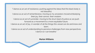 “I dance as an act of resistance, pushing against the ideas that this black body is
not beautiful.
I dance as an act of remembrance, moving as my ancestors moved embodying
their joy, their sorrow, their wisdom.
I dance as an act of surrender, moving to the drum beat of justice as we push
forward as a movement to a more equitable future.
I dance as an act of joy, in wonder of all the things this vessel can do and know and
learn.
I dance as an act of understanding to perceive challenges from new perspectives.
I dance so I can breathe.”
Marlon Williams
 