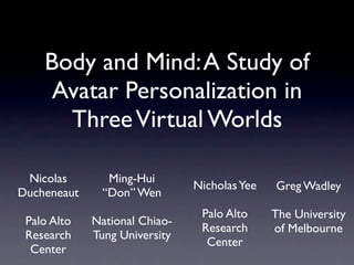 Body and Mind: A Study of
     Avatar Personalization in
      Three Virtual Worlds

 Nicolas        Ming-Hui
                               Nicholas Yee   Greg Wadley
Ducheneaut     “Don” Wen
                                Palo Alto     The University
 Palo Alto   National Chiao-
                                Research      of Melbourne
 Research    Tung University
                                 Center
  Center
 