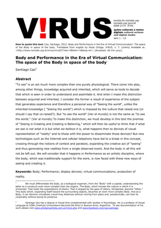 How to quote this text: Cao, Santiago, 2012. Body and Performance in the Era of Virtual Communication: The space of the Body in space of the body. Translated from english by Paulo Ortega. V!RUS, n. 7. [online] Available at: <http://www.nomads.usp.br/virus/virus07/?sec=5&item=1&lang=en>. [Accessed: dd mm yyyy]. 
Body and Performance in the Era of Virtual Communication: The space of the Body in space of the body1 
Santiago Cao2 
Abstract 
“To see” is an act much more complex than one purely physiological. There come into play, among other things, knowledge acquired and inherited, which will serve as tools to decode that which is seen in order to understand and assimilate it. And when I make this distinction between acquired and inherited, I consider the former a result of experience of the subject that generates experience and therefore a personal way of "Seeing the world", unlike the inherited knowledge ( "Seeing the world") which is imposed by the culture that raised one (or should I say that co-raised?). But "to see the world" (Ver el mundo) is not the same as "to see the world." (Ver al mundo) To make this distinction, we must develop in this text the premise of "Seeing is Creating and Creating is Believing," which will then be useful to think that if what we see is not what it is but what we believe it is, what happens then to devices of visual representation of "reality" and to those with the power to disseminate those devices? But new technologies such as the Internet and cellular telephony have led to a break in this concept, crossing through the notions of context and paratext, expanding the creative act of "seeing" and thus generating new realities from a single observed event. And the body in all this will not be left out. We will consider that it happens in Performance as an artistic discipline, where the body, which was traditionally support for the work, is now faced with these new ways of seeing and creating it. Keywords: Body; Performance; display devices; virtual communications; production of reality. 
1 We must differentiate the body, as a biological organism, from the "Body" with a capital, understanding the latter as a construct even more complex than the organic. The Body, which houses the culture in which it is immersed. That hosts the expectations of others. That is shaped by the gaze of others, introjected, become "Other." This body which, expanding itself toward the surrounding objects, becomes an even more complex Body. And as a Body, it can become virtualized, travel long distances without moving from place and, paradoxically, can lose its corporality without losing its presence. 
2 Santiago Cao has a degree in Visual Arts complemented with studies in Psychology. He is a profesor of Visual Languaje at IUNA (Instituto Universitario Nacional del Arte) in Buenos Aires, Argentina. To see documentation of his work please visit www.artistanoartista.com.ar/inicio.php and www.facebook.com/cao.santiago 
 