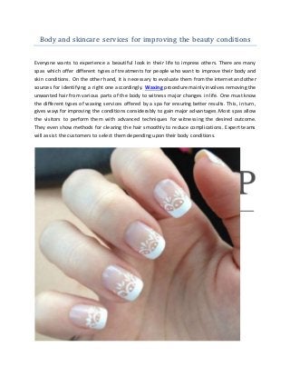 Body and skincare services for improving the beauty conditions
Everyone wants to experience a beautiful look in their life to impress others. There are many
spas which offer different types of treatments for people who want to improve their body and
skin conditions. On the other hand, it is necessary to evaluate them from the internet and other
sources for identifying a right one accordingly. Waxing procedure mainly involves removing the
unwanted hair from various parts of the body to witness major changes in life. One must know
the different types of waxing services offered by a spa for ensuring better results. This, in turn,
gives ways for improving the conditions considerably to gain major advantages. Most spas allow
the visitors to perform them with advanced techniques for witnessing the desired outcome.
They even show methods for clearing the hair smoothly to reduce complications. Expert teams
will assist the customers to select them depending upon their body conditions.
 