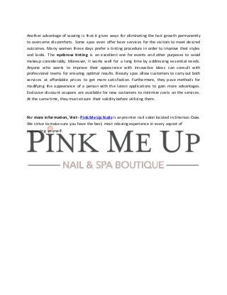 Another advantage of waxing is that it gives ways for eliminating the hair growth permanently
to overcome discomforts. Some spas even offer laser services for the visitors to meet desired
outcomes. Many women these days prefer a tinting procedure in order to improve their styles
and looks. The eyebrow tinting is an excellent one for events and other purposes to avoid
makeup considerably. Moreover, it works well for a long time by addressing essential needs.
Anyone who wants to improve their appearance with innovative ideas can consult with
professional teams for ensuring optimal results. Beauty spas allow customers to carry out both
services at affordable prices to get more satisfaction. Furthermore, they pave methods for
modifying the appearance of a person with the latest applications to gain more advantages.
Exclusive discount coupons are available for new customers to minimize costs on the services.
At the same time, they must ensure their validity before utilizing them.
For more information, Visit - Pink Me Up Nails is an premier nail salon located in Sherman Oaks.
We strive to make sure you have the best, most relaxing experience in every aspect of
pampering yourself.
 