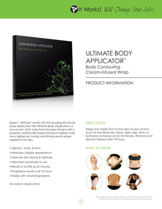 W Change Y Life!
                                                                                  ill      our




                                                            ULTIMATE BODY
                                                            APPLICATOR                                       ™


                                                            Body Contouring
                                                            Cream-Infused Wrap

                                                            PRODUCT INFORMATION




Expect “ultimate” results with this amazing 45-minute       DIRECTIONS
body Applicator! The Ultimate Body Applicator is a
non-woven cloth wrap that has been infused with a           Apply one Applicator to one area of your choice
powerful, botanically-based formula to deliver maxi-        (such as the abdomen, back, sides, legs, arms, or
mum tightening, toning, and firming results where           buttocks) and leave on for 45 minutes. Remove and
applied to the skin.                                        discard. Repeat after 72 hours.


•	Tightens, tones, & firms                                  WAYS TO WEAR
•	Minimizes cellulite appearance
•	Improves skin texture & tightness
•	Mess-free and simple to use
•	Results in as little as 45 minutes
                                                            CHIN & NECK                  TUMMY                          BACK
•	Progressive results over 72 hours
                                                            CHIN & NECK     x2
                                                                                         TUMMY                          BACK
•	Made with natural ingredients
                                                                            x2




(Includes 4 Applicators)


                                                            UPPER LEGS                    SIDES                        ARMS
                                                            UPPER LEGS
                                                                  These statements have not been evaluated by theARMS Drug Administration.
                                                                                      SIDES                      Food and
                                                                          This product is not intended to treat, diagnose, cure or prevent any disease.

                                                        1
 
