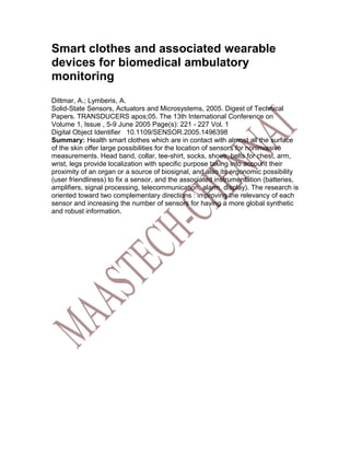 Smart clothes and associated wearable
devices for biomedical ambulatory
monitoring
Dittmar, A.; Lymberis, A.
Solid-State Sensors, Actuators and Microsystems, 2005. Digest of Technical
Papers. TRANSDUCERS apos;05. The 13th International Conference on
Volume 1, Issue , 5-9 June 2005 Page(s): 221 - 227 Vol. 1
Digital Object Identifier 10.1109/SENSOR.2005.1496398
Summary: Health smart clothes which are in contact with almost all the surface
of the skin offer large possibilities for the location of sensors for noninvasive
measurements. Head band, collar, tee-shirt, socks, shoes, belts for chest, arm,
wrist, legs provide localization with specific purpose taking into account their
proximity of an organ or a source of biosignal, and also its ergonomic possibility
(user friendliness) to fix a sensor, and the associated instrumentation (batteries,
amplifiers, signal processing, telecommunication, alarm, display). The research is
oriented toward two complementary directions : improving the relevancy of each
sensor and increasing the number of sensors for having a more global synthetic
and robust information.
 