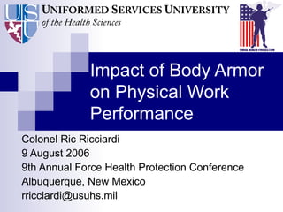 Impact of Body Armor
on Physical Work
Performance
Colonel Ric Ricciardi
9 August 2006
9th Annual Force Health Protection Conference
Albuquerque, New Mexico
rricciardi@usuhs.mil
 