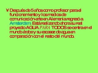 Después de 5 años como profesor para el funcionamiento y los medios de comunicación-arte en Alemania regresó a  Amsterdam . Está realizando ahora su real proyecto AGUA  PARA  TODOS se centra en el mundo árabe y su escasez de agua en comparación con el resto del mundo. 