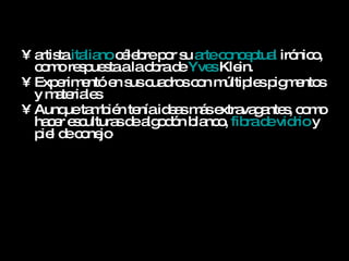 artista  italiano  célebre por su  arte conceptual  irónico, como respuesta a la obra de  Yves   Klein .  Experimentó en sus cuadros con múltiples pigmentos y materiales  Aunque también tenía ideas más extravagantes, como hacer esculturas de algodón blanco,  fibra de vidrio  y piel de conejo .   