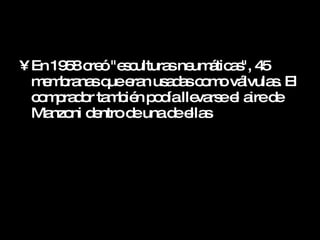 En 1958 creó "esculturas neumáticas", 45 membranas que eran usadas como válvulas. El comprador también podía llevarse el aire de Manzoni dentro de una de ellas  