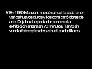 En 1960 Manzoni marcó su huella dactilar en varios huevos duros y los consideró obras de arte. Dejaba al espectador comerse la exhibición entera en 70 minutos. También vendía fotocopias de sus huellas dactilares  
