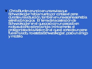 Chris Burden anuncio en una revisa que Schwarzkogler había muerto por cortase el pene durante una actuación, también en una escena se había estrellado los ojos.  El tema de la castración de Schwarzkogler en el que posó con un pescado en rodajas abierto sobre la ingle. Irónicamente, el protagonista de la Aktion en el que el corte de un pene fue simulado, no estaba Schwarzkogler, posó un amigo y modelo.  