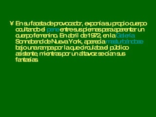 En su faceta de provocador, exponía su propio cuerpo ocultando el  pene  entre sus piernas para aparentar un cuerpo femenino. En abril de 1972, en la  Galería  Sonnabend  de Nueva York, aparecía  masturbándose  bajo una rampa por la que circulaba el público asistente, mientras por un altavoz se oían sus fantasías.  