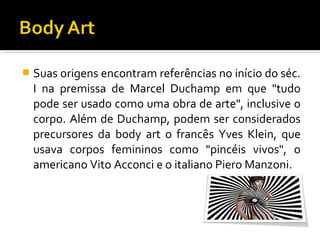 

Suas origens encontram referências no início do séc.
I na premissa de Marcel Duchamp em que "tudo
pode ser usado como uma obra de arte", inclusive o
corpo. Além de Duchamp, podem ser considerados
precursores da body art o francês Yves Klein, que
usava corpos femininos como "pincéis vivos", o
americano Vito Acconci e o italiano Piero Manzoni.

 