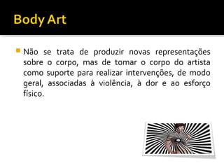 

Não se trata de produzir novas representações
sobre o corpo, mas de tomar o corpo do artista
como suporte para realizar intervenções, de modo
geral, associadas à violência, à dor e ao esforço
físico.

 