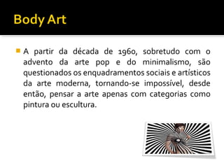 

A partir da década de 1960, sobretudo com o
advento da arte pop e do minimalismo, são
questionados os enquadramentos sociais e artísticos
da arte moderna, tornando-se impossível, desde
então, pensar a arte apenas com categorias como
pintura ou escultura.

 