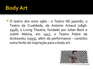 

O teatro dos anos 1960 - o Teatro Nô japonês, o
Teatro da Crueldade, de Antonin Artaud (18961948), o Living Theatre, fundado por Julian Beck e
Judith Malina, em 1947, o Teatro Pobre de
Grotowsky (1933), além da performance - constitui
outra fonte de inspiração para a body art.

 