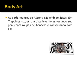 

As performances de Acconci são emblemáticas. Em
Trappings (1971), o artista leva horas vestindo seu
pênis com roupas de bonecas e conversando com
ele.

 