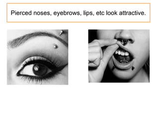 Pierced noses, eyebrows, lips, etc look attractive.
 
