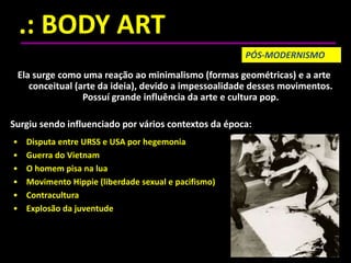 .: BODY ART
Ela surge como uma reação ao minimalismo (formas geométricas) e a arte
conceitual (arte da ideia), devido a impessoalidade desses movimentos.
Possuí grande influência da arte e cultura pop.
Surgiu sendo influenciado por vários contextos da época:
PÓS-MODERNISMO
• Disputa entre URSS e USA por hegemonia
• Guerra do Vietnam
• O homem pisa na lua
• Movimento Hippie (liberdade sexual e pacifismo)
• Contracultura
• Explosão da juventude
 