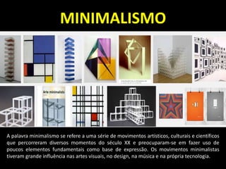 MINIMALISMO
A palavra minimalismo se refere a uma série de movimentos artísticos, culturais e científicos
que percorreram diversos momentos do século XX e preocuparam-se em fazer uso de
poucos elementos fundamentais como base de expressão. Os movimentos minimalistas
tiveram grande influência nas artes visuais, no design, na música e na própria tecnologia.
 