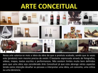 ARTE CONCEITUAL
Nesta arte valoriza-se mais a ideia da obra do que o produto acabado, sendo que às vezes
este (produto) nem mesmo precisa de existir. É bastante expressada através de fotografias,
vídeos, mapas, textos escritos e performances. Não existem limites muito bem definidos
para que uma obra seja considerada Arte Conceitual já que esta abrange vários aspectos
tendo como intenção desafiar as pessoas a interpretar uma ideia, um conceito, uma crítica
ou uma denúncia.
 