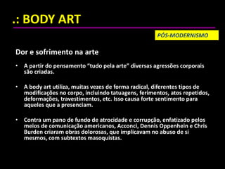 .: BODY ART
Dor e sofrimento na arte
• A partir do pensamento “tudo pela arte” diversas agressões corporais
são criadas.
• A body art utiliza, muitas vezes de forma radical, diferentes tipos de
modificações no corpo, incluindo tatuagens, ferimentos, atos repetidos,
deformações, travestimentos, etc. Isso causa forte sentimento para
aqueles que a presenciam.
• Contra um pano de fundo de atrocidade e corrupção, enfatizado pelos
meios de comunicação americanos, Acconci, Dennis Oppenhein e Chris
Burden criaram obras dolorosas, que implicavam no abuso de si
mesmos, com subtextos masoquistas.
PÓS-MODERNISMO
 