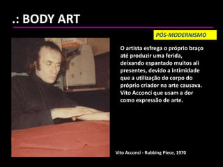 .: BODY ART
Vito Acconci - Rubbing Piece, 1970
O artista esfrega o próprio braço
até produzir uma ferida,
deixando espantado muitos ali
presentes, devido a intimidade
que a utilização do corpo do
próprio criador na arte causava.
Vito Acconci que usam a dor
como expressão de arte.
PÓS-MODERNISMO
 