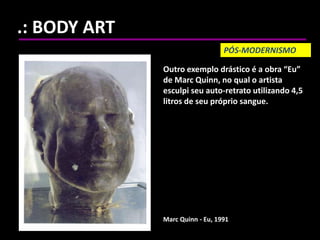 .: BODY ART
Marc Quinn - Eu, 1991
Outro exemplo drástico é a obra “Eu”
de Marc Quinn, no qual o artista
esculpi seu auto-retrato utilizando 4,5
litros de seu próprio sangue.
PÓS-MODERNISMO
 