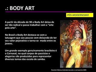 .: BODY ART
A partir da década de 90 a Body Art deixa de
ser tão radical e passa trabalhar com a “arte
pela arte”.
No Brasil a Body Art destaca-se com a
tatuagem que aos poucos vem deixando de ter
seu valor pejorativo e torna-se moda entre os
jovens.
Um grande exemplo genuinamente brasileiro é
o Carnaval, no qual corpos de passistas e
alegorias são produzidos para representar
diversos temas das escola de samba.
PÓS-MODERNISMO
Passista Fabiana Andrade durante o carnaval de 2005
 