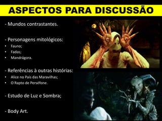 ASPECTOS PARA DISCUSSÃO
- Mundos contrastantes.
- Personagens mitológicos:
• Fauno;
• Fadas;
• Mandrágora.
- Referências à outras histórias:
• Alice no País das Maravilhas;
• O Rapto de Perséfone.
- Estudo de Luz e Sombra;
- Body Art.
 