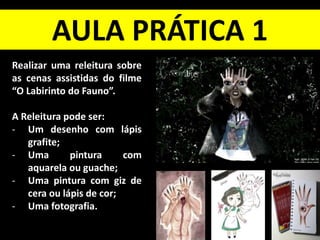 AULA PRÁTICA 1
Realizar uma releitura sobre
as cenas assistidas do filme
“O Labirinto do Fauno”.
A Releitura pode ser:
- Um desenho com lápis
grafite;
- Uma pintura com
aquarela ou guache;
- Uma pintura com giz de
cera ou lápis de cor;
- Uma fotografia.
 