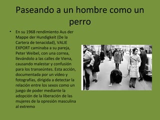 Paseando a un hombre como un
perro
• En su 1968 rendimiento Aus der
Mappe der Hundigkeit (De la
Cartera de tenacidad), VALIE
EXPORT caminaba a su pareja,
Peter Weibel, con una correa,
llevándolo a las calles de Viena,
causando malestar y confusión
para los transeúntes. Esta acción,
documentada por un vídeo y
fotografías, dirigida a detectar la
relación entre los sexos como un
juego de poder mediante la
adopción de la liberación de las
mujeres de la opresión masculina
al extremo
 