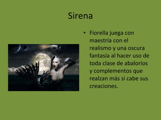 Sirena
• Fiorella juega con
maestría con el
realismo y una oscura
fantasía al hacer uso de
toda clase de abalorios
y complementos que
realzan más si cabe sus
creaciones.
 