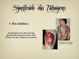 Significado das Tatuagens 
! Na estética 
As tatuagens nos dias de hoje 
geralmente possuem maior valor 
estético do que religioso ou místico. 
Exemplos de tatuagens 
“new school” e oriental. 
 