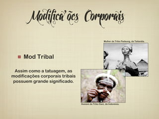 Modifica’ões Corporais 
! Mod Tribal 
Assim como a tatuagem, as 
modificações corporais tribais 
possuem grande significado. 
Mulher da Tribo Padaung, da Tailandia. 
Homem da Tribo Dani, da Indonésia. 
 