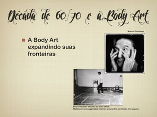 Década de 60/70 e a Body Art 
! A Body Art 
expandindo suas 
fronteiras 
Marcel Duchamp 
Bruce Nauman em uma de suas obras 
Walking in an exaggerated manner around the perimeter of a square. 
 