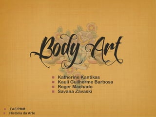 Body Art 
! FAE/PMM 
! História da Arte 
! Katherine Kantikas 
! Kauli Guilherme Barbosa 
! Roger Machado 
! Savana Zavaski 
