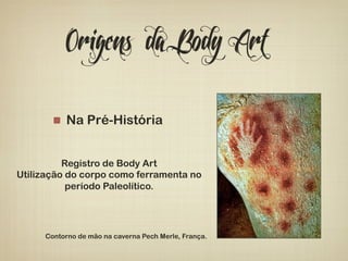 Origens da Body Art 
! Na Pré-História 
Registro de Body Art 
Utilização do corpo como ferramenta no 
período Paleolítico. 
Contorno de mão na caverna Pech Merle, França. 
 