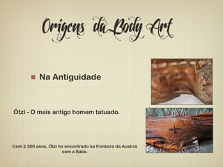 Origens da Body Art 
! Na Antiguidade 
Ötzi - O mais antigo homem tatuado. 
Com 2.500 anos, Ötzi foi encontrado na fronteira da Austria 
com a Italia. 
 
