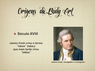 Origens da Body Art 
! Século XVIII 
James Cook criou o termo 
“tatow” (tatau) 
que mais tarde virou 
“tattoo” 
James Cook, navegador e cartógrafo. 
 