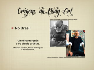Origens da Body Art 
! No Brasil 
Um dinamarquês 
e os atuais artistas. 
Knud Harld Likke Gregersen, o Lucky Tattoo. 
Mauricio Teodoro, um dos grandes tatuadores da atualidade. 
Maurício Teodoro, Mauro Dominguez 
e Mauro Landim. 
 