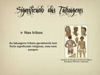 Significado das Tatuagens 
! Nas tribos 
As tatuagens tribais geralmente tem 
forte significado religioso, mas nem 
sempre. 
Exmplos de tatuagens tradicionais Maöri, 
Aborígene, Africana e Japonesa. 
 