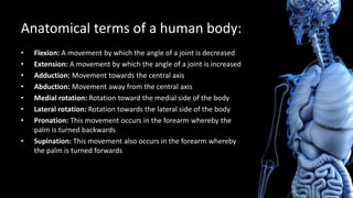 Anatomical terms of a human body:
• Flexion: A movement by which the angle of a joint is decreased
• Extension: A movement by which the angle of a joint is increased
• Adduction: Movement towards the central axis
• Abduction: Movement away from the central axis
• Medial rotation: Rotation toward the medial side of the body
• Lateral rotation: Rotation towards the lateral side of the body
• Pronation: This movement occurs in the forearm whereby the
palm is turned backwards
• Supination: This movement also occurs in the forearm whereby
the palm is turned forwards
 