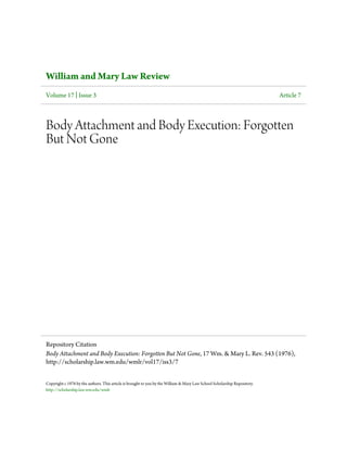 William and Mary Law Review
Volume 17 | Issue 3                                                                                                        Article 7



Body Attachment and Body Execution: Forgotten
But Not Gone




Repository Citation
Body Attachment and Body Execution: Forgotten But Not Gone, 17 Wm. & Mary L. Rev. 543 (1976),
http://scholarship.law.wm.edu/wmlr/vol17/iss3/7


Copyright c 1976 by the authors. This article is brought to you by the William & Mary Law School Scholarship Repository.
http://scholarship.law.wm.edu/wmlr
 