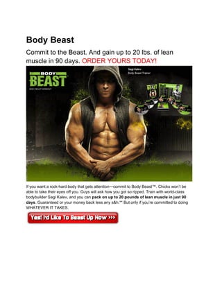 Body Beast
Commit to the Beast. And gain up to 20 lbs. of lean
muscle in 90 days. ORDER YOURS TODAY!




If you want a rock-hard body that gets attention—commit to Body Beast™. Chicks won’t be
able to take their eyes off you. Guys will ask how you got so ripped. Train with world-class
bodybuilder Sagi Kalev, and you can pack on up to 20 pounds of lean muscle in just 90
days. Guaranteed or your money back less any s&h.** But only if you’re committed to doing
WHATEVER IT TAKES.
 