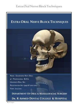 Extra OralNerve Block Techniques
1 | P a g e
EXTRA ORAL NERVE BLOCK TECHNIQUES
NAME : SOURENDRA NATH BASU
4TH PROFESSIONAL B.D.S.
UNIVERSITYROLL NO :
REGISTRATION NO: 1349 OF 2012-2013
YEAR : 2015-2016
DEPARTMENT OF ORAL & MAXILLOFACIAL SURGERY
DR. R AHMED DENTAL COLLEGE & HOSPITAL
 