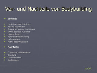 Vor- und Nachteile von Bodybuilding Vorteile: Muskeln werden belastbarer  Bessere Koordination  Bessere Versorgung des Körpers  Immer besseres Aussehen Längere Jugend Höhere Lebenserwartung  Mehr Ansehen  Mehr Selbstbewusstsein Nachteile: Überhöhter Eiweißkonsum  Belastung  Unbeweglichkeit  Studiokosten zurück 