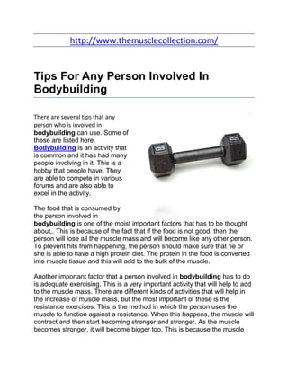 http://www.themusclecollection.com/


Tips For Any Person Involved In
Bodybuilding

There are several tips that any
person who is involved in
bodybuilding can use. Some of
these are listed here.
Bodybuilding is an activity that
is common and it has had many
people involving in it. This is a
hobby that people have. They
are able to compete in various
forums and are also able to
excel in the activity.

The food that is consumed by
the person involved in
bodybuilding is one of the moist important factors that has to be thought
about,. This is because of the fact that if the food is not good, then the
person will lose all the muscle mass and will become like any other person.
To prevent hits from happening, the person should make sure that he or
she is able to have a high protein diet. The protein in the food is converted
into muscle tissue and this will add to the bulk of the muscle.

Another important factor that a person involved in bodybuilding has to do
is adequate exercising. This is a very important activity that will help to add
to the muscle mass. There are different kinds of activities that will help in
the increase of muscle mass, but the most important of these is the
resistance exercises. This is the method in which the person uses the
muscle to function against a resistance. When this happens, the muscle will
contract and then start becoming stronger and stronger. As the muscle
becomes stronger, it will become bigger too. This is because the muscle
 