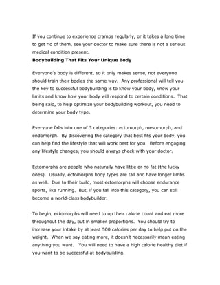 If you continue to experience cramps regularly, or it takes a long time
to get rid of them, see your doctor to make sure there is not a serious
medical condition present.
Bodybuilding That Fits Your Unique Body
Everyone’s body is different, so it only makes sense, not everyone
should train their bodies the same way. Any professional will tell you
the key to successful bodybuilding is to know your body, know your
limits and know how your body will respond to certain conditions. That
being said, to help optimize your bodybuilding workout, you need to
determine your body type.
Everyone falls into one of 3 categories: ectomorph, mesomorph, and
endomorph. By discovering the category that best fits your body, you
can help find the lifestyle that will work best for you. Before engaging
any lifestyle changes, you should always check with your doctor.
Ectomorphs are people who naturally have little or no fat (the lucky
ones). Usually, ectomorphs body types are tall and have longer limbs
as well. Due to their build, most ectomorphs will choose endurance
sports, like running. But, if you fall into this category, you can still
become a world-class bodybuilder.
To begin, ectomorphs will need to up their calorie count and eat more
throughout the day, but in smaller proportions. You should try to
increase your intake by at least 500 calories per day to help put on the
weight. When we say eating more, it doesn’t necessarily mean eating
anything you want. You will need to have a high calorie healthy diet if
you want to be successful at bodybuilding.
 