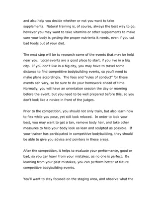 and also help you decide whether or not you want to take
supplements. Natural training is, of course, always the best way to go,
however you may want to take vitamins or other supplements to make
sure your body is getting the proper nutrients it needs, even if you cut
bad foods out of your diet.
The next step will be to research some of the events that may be held
near you. Local events are a good place to start, if you live in a big
city. If you don’t live in a big city, you may have to travel some
distance to find competitive bodybuilding events, so you’ll need to
make plans accordingly. The fees and “rules of conduct” for these
events can vary, so be sure to do your homework ahead of time.
Normally, you will have an orientation session the day or morning
before the event, but you need to be well prepared before this, so you
don’t look like a novice in front of the judges.
Prior to the competition, you should not only train, but also learn how
to flex while you pose, yet still look relaxed. In order to look your
best, you may want to get a tan, remove body hair, and take other
measures to help your body look as lean and sculpted as possible. If
your trainer has participated in competitive bodybuilding, they should
be able to give you advice and pointers in these areas.
After the competition, it helps to evaluate your performance, good or
bad, so you can learn from your mistakes, as no one is perfect. By
learning from your past mistakes, you can perform better at future
competitive bodybuilding events.
You’ll want to stay focused on the staging area, and observe what the
 